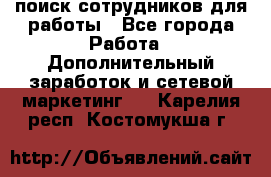 поиск сотрудников для работы - Все города Работа » Дополнительный заработок и сетевой маркетинг   . Карелия респ.,Костомукша г.